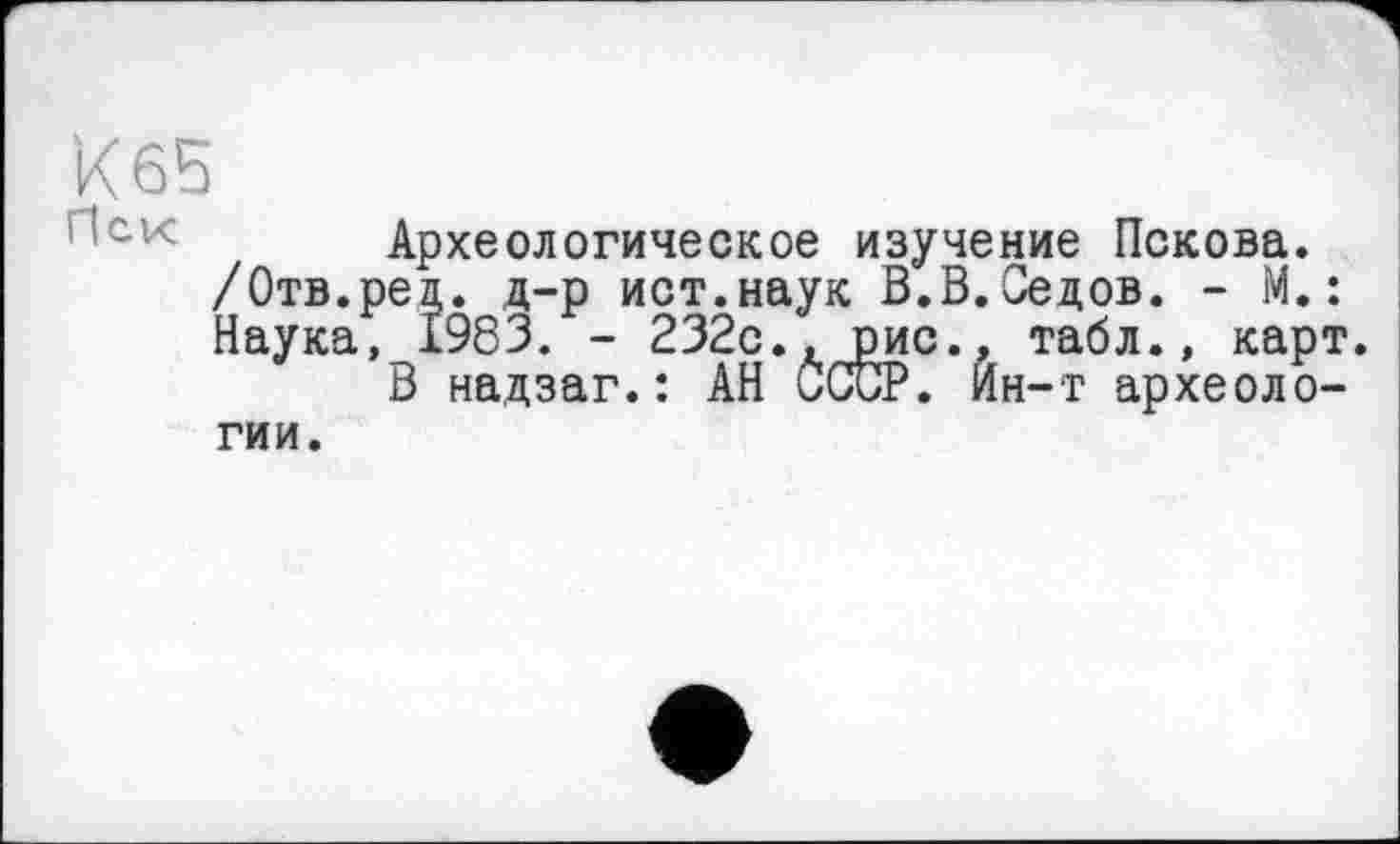 ﻿к 65
Нск Археологическое изучение Пскова.
/Отв. ре д. д-р ист.наук В.В.Седов. - М. :
Наука, 1983. - 232с., рис., табл., карт.
В надзаг.: АН СССР. Ин-т археологии.